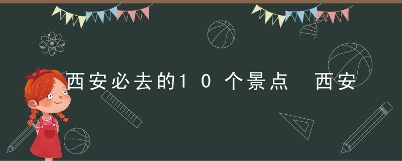 西安必去的10个景点 西安必去的10个景点是什么